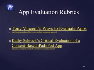 ❧Tony Vincent’s Ways to Evaluate Apps
❧ http://learninginhand.com/blog/ways-to-evaluate-educational-apps.html
❧ Kathy Schrock’s Critical Evaluation of a
Content-Based iPad/iPod App
❧ http://www.schrockguide.net/uploads/3/9/2/2/392267/evalipad_content.pdf
App Evaluation Rubrics
56
 