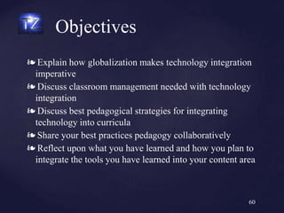 ❧ Explain how globalization makes technology integration
imperative
❧ Discuss classroom management needed with technology
integration
❧ Discuss best pedagogical strategies for integrating
technology into curricula
❧ Share your best practices pedagogy collaboratively
❧ Reflect upon what you have learned and how you plan to
integrate the tools you have learned into your content area
Objectives
60
 