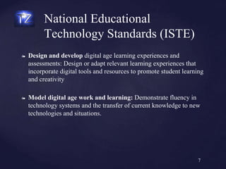 ❧ Design and develop digital age learning experiences and
assessments: Design or adapt relevant learning experiences that
incorporate digital tools and resources to promote student learning
and creativity
❧ Model digital age work and learning: Demonstrate fluency in
technology systems and the transfer of current knowledge to new
technologies and situations.
National Educational
Technology Standards (ISTE)
7
 