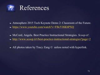 ❧ Atmosphere 2015 Tech Keynote Demo 2: Classroom of the Future.
❧ https://www.youtube.com/watch?v=FBcYJ6KbPXQ
❧ McCord, Angela. Best Practice Instructional Strategies. Scoop-it!.
❧ http://www.scoop.it/t/best-practice-instructional-strategies?page=2
❧ All photos taken by Tracy Zang © unless noted with hyperlink.
References
71
 