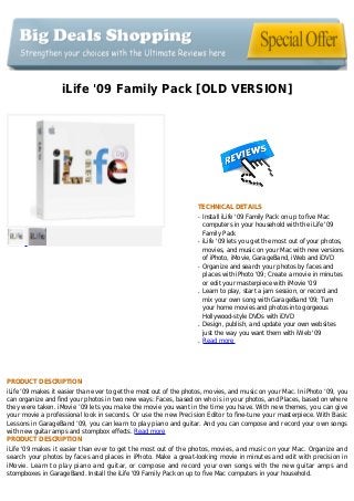 iLife '09 Family Pack [OLD VERSION]
TECHNICAL DETAILS
Install iLife '09 Family Pack on up to five Macq
computers in your household with the iLife '09
Family Pack
iLife '09 lets you get the most out of your photos,q
movies, and music on your Mac with new versions
of iPhoto, iMovie, GarageBand, iWeb and iDVD
Organize and search your photos by faces andq
places with iPhoto '09; Create a movie in minutes
or edit your masterpiece with iMovie '09
Learn to play, start a jam session, or record andq
mix your own song with GarageBand '09; Turn
your home movies and photos into gorgeous
Hollywood-style DVDs with iDVD
Design, publish, and update your own websitesq
just the way you want them with iWeb '09
Read moreq
PRODUCT DESCRIPTION
iLife ’09 makes it easier than ever to get the most out of the photos, movies, and music on your Mac. In iPhoto ‘09, you
can organize and find your photos in two new ways: Faces, based on who is in your photos, and Places, based on where
they were taken. iMovie ’09 lets you make the movie you want in the time you have. With new themes, you can give
your movie a professional look in seconds. Or use the new Precision Editor to fine-tune your masterpiece. With Basic
Lessons in GarageBand ’09, you can learn to play piano and guitar. And you can compose and record your own songs
with new guitar amps and stompbox effects. Read more
PRODUCT DESCRIPTION
iLife '09 makes it easier than ever to get the most out of the photos, movies, and music on your Mac. Organize and
search your photos by faces and places in iPhoto. Make a great-looking movie in minutes and edit with precision in
iMovie. Learn to play piano and guitar, or compose and record your own songs with the new guitar amps and
stompboxes in GarageBand. Install the iLife '09 Family Pack on up to five Mac computers in your household.
 
