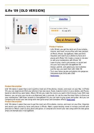 iLife '09 [OLD VERSION]

                                                               Price :
                                                                         Check Price



                                                              Average Customer Rating

                                                                             4.1 out of 5




                                                          Product Feature
                                                          q   iLife '09 lets you get the most out of your photos,
                                                              movies, and music on your Mac with new versions
                                                              of iPhoto, iMovie, GarageBand, iWeb and iDVD
                                                          q   Organize and search your photos by faces and
                                                              places with iPhoto '09; Create a movie in minutes
                                                              or edit your masterpiece with iMovie '09
                                                          q   Learn to play, start a jam session, or record and
                                                              mix your own song with GarageBand '09
                                                          q   Design, publish, and update your own websites
                                                              just the way you want them with iWeb '09
                                                          q   Turn your home movies and photos into gorgeous
                                                              Hollywood-style DVDs with iDVD
                                                          q   Read more




Product Description
iLife '09 makes it easier than ever to get the most out of the photos, movies, and music on your Mac. In iPhoto
'09, you can organize and find your photos in two new ways: Faces, based on who is in your photos, and Places,
based on where they were taken. iMovie '09 lets you make the movie you want in the time you have. With new
themes, you can give your movie a professional look in seconds. Or use the new Precision Editor to fine-tune
your masterpiece. With Basic Lessons in GarageBand '09, you can learn to play piano and guitar. And you can
compose and record your own songs with new guitar amps and stompbox effects. Read more
Product Description
iLife '09 makes it easier than ever to get the most out of the photos, movies, and music on your Mac. Organize
and search your photos by faces and places in iPhoto. Make a great-looking movie in minutes and edit with
precision in iMovie. Learn to play piano and guitar, or compose and record your own songs with the new guitar
amps and stompboxes in GarageBand.
 