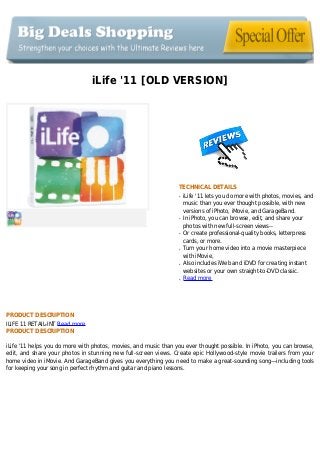 iLife '11 [OLD VERSION]
TECHNICAL DETAILS
iLife '11 lets you do more with photos, movies, andq
music than you ever thought possible, with new
versions of iPhoto, iMovie, and GarageBand.
In iPhoto, you can browse, edit, and share yourq
photos with new full-screen views--
Or create professional-quality books, letterpressq
cards, or more.
Turn your home video into a movie masterpieceq
with iMovie,
Also includes iWeb and iDVD for creating instantq
websites or your own straight-to-DVD classic.
Read moreq
PRODUCT DESCRIPTION
ILIFE 11 RETAIL-INT Read more
PRODUCT DESCRIPTION
iLife '11 helps you do more with photos, movies, and music than you ever thought possible. In iPhoto, you can browse,
edit, and share your photos in stunning new full-screen views. Create epic Hollywood-style movie trailers from your
home video in iMovie. And GarageBand gives you everything you need to make a great-sounding song—including tools
for keeping your song in perfect rhythm and guitar and piano lessons.
 