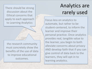 Analytics are
rarely used
There should be strong
discussion about the
Ethical concerns that
apply to each approach
to Learning Analytics
Focus less on analytics to
automate, but rather to be
student-centered, to inform the
learner and improve their
personal practice. Once analytics
provides real, tangible value to
the learner, you begin to both
alleviate concerns about privacy
AND develop faith that if you can
give control of data back to the
learners, they will opt-in to
learning analytics.
the research community
must concretely show the
benefits of the use of data
to improve educational
outcomes.
 