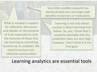 Learning analytics are essential tools
Very little credible research has
demonstrated any real large-scale
benefits to learners or institutions.
Learning is not only about
success is about learning from
failure. So, yes, I think that it
would be desirable that the
prediction rates are very high,
however, I don't think it is the
final goal.
What is needed is support
for reflection, discussion
and debate on the purpose
of it all, especially to curb
the excesses of those that
see learning as something
teachers do to students. We
need to nurture rich,
reflective communities
 