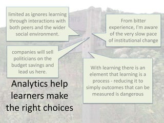 Analytics help
learners make
the right choices
From bitter
experience, I'm aware
of the very slow pace
of institutional change
companies will sell
politicians on the
budget savings and
lead us here.
With learning there is an
element that learning is a
process - reducing it to
simply outcomes that can be
measured is dangerous
limited as ignores learning
through interactions with
both peers and the wider
social environment.
 