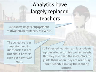 Analytics have
largely replaced
teachers
autonomy begets engagement,
motivation, persistence, relevance.
The collective is as
important as the
individual: it is not
just about how *I*
learn but how *we*
learn.
Self-directed learning can let students
improve a lot according to their needs.
But they also need the instructors to
guide them when they are confusing
and frustrated during the learning
process.
 