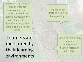Learners are
monitored by
their learning
environments
Just as in bioethics,
there are
fundamental
human factors at
play here.
Too much Big
Brother vision to
be appealing.
I think it is a promising
line of work for
learning analytics. I
think there will be
many advances in the
use of sensors to
identify aspects that
can be applied to this
vision.
 