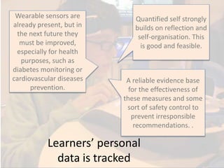 Learners’ personal
data is tracked
Wearable sensors are
already present, but in
the next future they
must be improved,
especially for health
purposes, such as
diabetes monitoring or
cardiovascular diseases
prevention.
Quantified self strongly
builds on reflection and
self-organisation. This
is good and feasible.
A reliable evidence base
for the effectiveness of
these measures and some
sort of safety control to
prevent irresponsible
recommendations. .
 