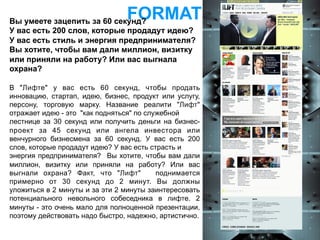 Вы умеете зацепить за 60 секунд?
                                FORMAT
У вас есть 200 слов, которые продадут идею?
У вас есть стиль и энергия предпринимателя?
Вы хотите, чтобы вам дали миллион, визитку
или приняли на работу? Или вас выгнала
охрана?

В "Лифте" у вас есть 60 секунд, чтобы продать
инновацию, стартап, идею, бизнес, продукт или услугу,
персону, торговую марку. Название реалити "Лифт"
отражает идею - это "как подняться" по служебной
лестнице за 30 секунд или получить деньги на бизнес-
проект за 45 секунд или ангела инвестора или
венчурного бизнесмена за 60 секунд. У вас есть 200
слов, которые продадут идею? У вас есть страсть и
энергия предпринимателя? Вы хотите, чтобы вам дали
миллион, визитку или приняли на работу? Или вас
выгнали охрана? Факт, что "Лифт"          поднимается
примерно от 30 секунд до 2 минут. Вы должны
уложиться в 2 минуты и за эти 2 минуты заинтересовать
потенциального невольного собеседника в лифте. 2
минуты - это очень мало для полноценной презентации,
поэтому действовать надо быстро, надежно, артистично.
 