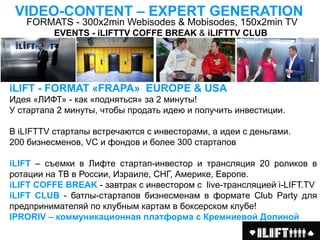 VIDEO-CONTENT – EХРERT GENERATION
   FORMATS - 300х2min Webisodes & Mobisodes, 150х2min TV
          EVENTS - iLIFTTV COFFE BREAK & iLIFTTV CLUB




iLIFT - FORMAT «FRAPA» EUROPE & USA
Идея «ЛИФТ» - как «подняться» за 2 минуты!
У стартапа 2 минуты, чтобы продать идею и получить инвестиции.

В iLIFTTV стартапы встречаются с инвесторами, а идеи с деньгами.
200 бизнесменов, VC и фондов и более 300 стартапов

iLIFT – съемки в Лифте стартап-инвестор и трансляция 20 роликов в
ротации на ТВ в России, Израиле, СНГ, Америке, Европе.
iLIFT COFFE BREAK - завтрак с инвестором c live-трансляцией i-LIFT.TV
iLIFT CLUB - батлы-стартапов бизнесменам в формате Club Party для
предпринимателяй по клубным картам в боксерском клубе!
IPRORIV – коммуникационная платформа с Кремниевой Долиной
 