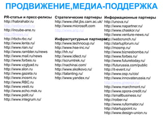 ПРОДВИЖЕНИЕ,МЕДИА-ПОДДЕРЖКА
PR-статьи и пресс-релизы     Стратегические партнеры  Информационные партнеры
http://habrahabr.ru          http://www.cfel.jbs.cam.ac.uk/
                                                      http://unova.ru/
http://webcrunch.ru          http://www.microsoft.com http://www.napartner.ru/
http://incube-ane.ru         http://www.arip.ru/      http://www.chaskor.ru/
http://flnews.ru/                                     http://www.venture-news.ru/
http://rbctv.rbc.ru/         Инфрастуктурные партнеры http://webcrunch.ru/
http://www.lenta.ru/         http://www.technocup.ru/ http://startupforum.ru/
http://www.rian.ru/          http://www.hse-inc.ru/   http://mosmp.ru/
http://www.rambler.ru/news   http://hh.ru/            http://www.biznesbomba.ru/
http://www.mail.ru/news      http://www.idlect.ru/    http://www.forbes.ru/
http://www.forbes.ru         http://scrumtrek.ru/     http://www.futuretoday.ru/
http://www.vzglyad.ru        http://nachinai.com/     http://futurussia.com/public
http://www.slon.ru           http://www.skolkovo.ru/  http://it-event.ru/
http://www.gazeta.ru         http://talanting.ru/     http://www.osp.ru/cio/
http://www.inosmi.ru         http://www.yandex.ru/    http://www.innovaterussia.ru/
http://www.RBC.ru                                     http://www.greenpr.ru/
http://www.vesti.ru                                   http://www.marchmont.ru/
http://www.echo.msk.ru                                http://www.opora-credit.ru/
http://www.polit.ru/                                  http://smallbusiness.ru/
http://www.integrum.ru/                               http://roiber.ru/
                                                      http://www.ruformator.ru/
                                                      http://startuppoint.ru
                                                      http://www.design-union.ru
 