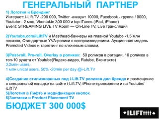 ГЕНЕРАЛЬНЫЙ ПАРТНЕР
1) Логотип и Брендинг
Интернет: i-Lift.TV -200 000, Twitter -аккаунт 10000, Facebook - группа 10000,
Youtube - 2 млн, Vkontakte 300 000 и top iTunes (iPad, iPhone)
Event: STREAMING LIVE TV Room — On-Line TV, Live трансляция

2)Youtube.com/iLiftTV и Masthead-баннеры на главной Youtube -1,5 млн
показов, Стандартные YVA-ролики с воспроизведением. Аукционная модель
Promoted Videos и таргетинг по ключевым словам.

3)Post-roll, Pre-roll, Overlay в роликах: 50 роликов в ратации, 10 роликов в
топ-10 рунета от Youtube(Яндекс-видео, Rutube, Вконтакте)
3,2млн users,
1 млн unical users, 50% -20min per day @i-Lift.TV

4)Создание стилизованных под i-Lift.TV роликов дял бренда и размещение
в специальной вкладке на сайте i-Lift.TV, iPhone-приложении и на Youtube/
iLiftTV
5)Логотип в Лифте и модификация кнопок
6)Заставки и Product Placement TV

БЮДЖЕТ 300 000$
 