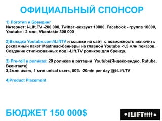 ОФИЦИАЛЬНЫЙ СПОНСОР
1) Логотип и Брендинг
Интернет: i-Lift.TV -200 000, Twitter -аккаунт 10000, Facebook - группа 10000,
Youtube - 2 млн, Vkontakte 300 000

2)Вкладка Youtube.com/iLiftTV и ссылки на сайт с возможность включить
рекламный пакет Masthead-баннеры на главной Youtube -1,5 млн показов.
Создание стилизованных под i-Lift.TV роликов для бренда.

3) Pre-roll в роликах: 20 роликов в ратации Youtube(Яндекс-видео, Rutube,
Вконтакте)
3,2млн users, 1 млн unical users, 50% -20min per day @i-Lift.TV

4)Product Placement




БЮДЖЕТ 150 000$
 
