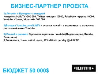 БИЗНЕС-ПАРТНЕР ПРОЕКТА
1) Логотип и Брендинг c вкладкой
Интернет: i-Lift.TV -200 000, Twitter -аккаунт 10000, Facebook - группа 10000,
Youtube - 2 млн, Vkontakte 300 000

2)Вкладка Youtube.com/iLiftTV и ссылки на сайт с возможность включить
рекламный пакет Youtube

3) Pre-roll в роликах: 9 роликов в ратации Youtube(Яндекс-видео, Rutube,
Вконтакте)
3,2млн users, 1 млн unical users, 50% -20min per day @i-Lift.TV




БЮДЖЕТ 50 000$
 
