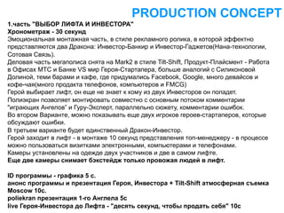 PRODUCTION CONCEPT
1.часть "ВЫБОР ЛИФТА И ИНВЕСТОРА"
Хронометраж - 30 секунд
Эмоциональная монтажная часть, в стиле рекламного ролика, в которой эффектно
представляются два Дракона: Инвестор-Банкир и Инвестор-Гаджетов(Нана-технологии,
Сотовая Связь).
Деловая часть мегаполиса снята на Mark2 в стиле Tilt-Shift, Продукт-Плайсмент - Работа
в Офисах МТС и Банке VS мир Героя-Стартапера, больше аналогий с Силиконовой
Долиной, теми барами и кафе, где придумались Facebook, Google, много девайсов и
кофе-чая(много продакта телефонов, компьютеров и FMCG)
Герой выбирает лифт, он еще не знает к кому из двух Инвесторов он попадет.
Полиэкран позволяет монтировать совместно с основным потоком комментарии
"играющих Ангелов” и Гуру-Эксперт, параллельно сюжету, комментарии ошибок.
Во втором Варианте, можно показывать еще двух игроков героев-стартаперов, которые
обсуждают ошибки.
В третьем варианте будет единственный Дракон-Инвестор.
Герой заходит в лифт - в монтаже 10 секунд представления топ-менеджеру - в процессе
можно пользоваться визитками электронными, компьютерами и телефонами.
Камеры установлены на одежде двух участников и две в самом лифте.
Еще две камеры снимает бэкстейдж только провожая людей в лифт.

ID программы - графика 5 с.
анонс программы и презентация Героя, Инвестора + Tilt-Shift атмосферная съемка
Moscow 10с.
poliekran презентация 1-го Англела 5c
live Героя-Инвестора до Лифта - "десять секунд, чтобы продать себя" 10с
 
