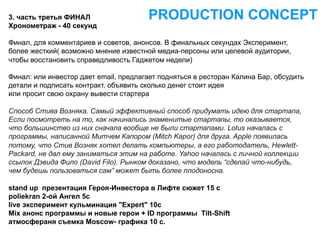 3. часть третья ФИНАЛ                  PRODUCTION CONCEPT
Хронометраж - 40 секунд

Финал, для комментариев и советов, анонсов. В финальных секундах Эксперимент,
более жесткий( возможно мнение известной медиа-персоны или целевой аудитории,
чтобы восстановить справедливость Гаджетом недели)

Финал: или инвестор дает email, предлагает подняться в ресторан Калина Бар, обсудить
детали и подписать контракт, объявить сколько денег стоит идея
или просит свою охрану вывести стартера

Способ Стива Возняка. Самый эффективный способ придумать идею для стартапа,
Если посмотреть на то, как начинались знаменитые стартапы, то оказывается,
что большинство из них сначала вообще не были стартапами. Lotus началась с
программы, написанной Митчем Капором (Mitch Kapor) для друга. Apple появилась
потому, что Стив Возняк хотел делать компьютеры, а его работодатель, Hewlett-
Packard, не дал ему заниматься этим на работе. Yahoo началась с личной коллекции
ссылок Дэвида Фило (David Filo). Рынком доказано, что модель “сделай что-нибудь,
чем будешь пользоваться сам” может быть более плодоносна.

stand up презентация Героя-Инвестора в Лифте сюжет 15 с
poliekran 2-ой Ангел 5c
live эксперимент кульминация "Expert" 10с
Mix анонс программы и новые герои + ID программы Tilt-Shift
атмосфераня съемка Moscow- графика 10 с.
 