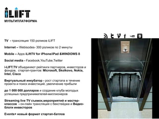 Мультиплатформа
МУЛЬТИПЛАТФОРМА




TV - трансляция 150 роликов iLIFT

Internet – Webisodes- 300 роликов по 2 минуты

Mobile – Apps iLiftTV for iPhone/iPad &WINDOWS 8

Social media - Facebook,YouTube,Twitter

i-LIFT.TV объединяют рейтинги партнеров, инвесторов и
фондов, стартап-грантов: Microsoft, Skolkovo, Nokia,
Intel, Cisco

Виртуальный инкубатор - рост стартапа в течение
проекта и поиск инвестиций, увеличение прибыли

до 1 000 000 долларов и создание клуба молодых
успешных предпринимателей-миллионеров

Streaming live TV съемок,мероприятий и мастер-
классов - он-лайн трансляция с бекстейджа и Видео-
блоги инвесторов

Events+ новый формат стартап-батлов
 