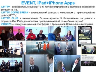 EVENT, iPad+iPhone Apps
iLIFTTV - еженедельные съемки 10-ти питчей стартапов и 5 роликов в ежедневной
ротации на ТВ.
iLIFTTV COFFE BREAK - еженедельний завтрак с инвестором c трансляцией на
сайт i-LIFT.TV.
iLIFTTV CLUB - ежемесячные батлы-стартапов 5 бизнесменам за деньги в
формате After Party для молодых предпринимателяй по клубным картам!
iPRORIV — коммурикационная платформа с Кремниевой Долиной и инвесторами
 