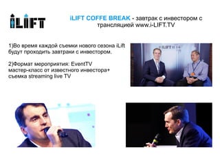 iLIFT COFFE BREAK - завтрак с инвестором c
                               трансляцией www.i-LIFT.TV


1)Во время каждой съемки нового сезона iLift
будут проходить завтраки с инвестором.

2)Формат мероприятия: EventTV
мастер-класс от известного инвестора+
съемка streaming live TV
 