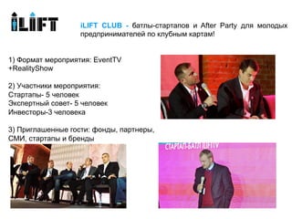 iLIFT CLUB - батлы-стартапов и After Party для молодых
                   предпринимателей по клубным картам!


1) Формат мероприятия: EventTV
+RealityShow

2) Участники мероприятия:
Стартапы- 5 человек
Экспертный совет- 5 человек
Инвесторы-3 человека

3) Приглашенные гости: фонды, партнеры,
СМИ, стартапы и бренды
 
