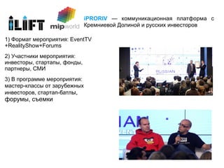 iPRORIV — коммуникационная платформа с
                              Кремниевой Долиной и русских инвесторов

1) Формат мероприятия: EventTV
+RealityShow+Forums
2) Участники мероприятия:
инвесторы, стартапы, фонды,
партнеры, СМИ
3) В программе мероприятия:
мастер-классы от зарубежных
инвесторов, стартап-батлы,
форумы, съемки
 