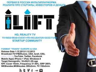 ПЕРВАЯ В РОССИИ МУЛЬТИПЛАТФОРМА
 РЕАЛИТИ ПРО СТАРТАПЫ, ИНВЕСТОРОВ И ДЕНЬГИ




           HD, REALITY TV
TV+WEB+MOB+EVENT+PR+INCUBATOR+SEED FUND
         STARTUP COMMUNITY


FORMAT "FRAPA" EUROPE & USA
Release Date 1.12.2012-1.12.2013
Broadcast:TV+FM(Russia, USA, Israil, CIS),
www.i-lift.tv, YouTube, Twitter, Facebook
Mobile Apps iPhone + iPad, Windows 8
Target Demografic: 18-45(21-35) age
KPI: Cover 15mln, Frequency 3+ 50%, GRP 300%
WEBisodes,MOBisodes 300х2min, TV 150х2min
 