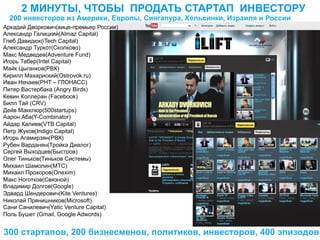2 МИНУТЫ, ЧТОБЫ ПРОДАТЬ СТАРТАП ИНВЕСТОРУ
  200 инвесторов из Америки, Европы, Сингапура, Хельсинки, Израиля и России
Аркадий Дворкович(вице-премьер России)
Александр Галицкий(Almaz Capital)
Глеб Давидюк(iTech Capital)
Александр Туркот(Сколково)
Макс Медведев(Adventure Fund)
Игорь Табер(Intel Capital)
Майк Цыганков(РВК)
Кирилл Махариский(Ostrovok.ru)
Иван Нечаев(РНТ – ГЛОНАСС)
Питер Вастербака (Angry Birds)
Кевин Коллеран (Facebook)
Билл Тай (CRV)
Дейв Макклюр(500startups)
Аарон Аба(Y-Combinator)
Айдар Калиев(VTB Capital)
Петр Жуков(Indigo Capital)
Игорь Агамирзян(РВК)
Рубен Варданян(Тройка Диалог)
Сергей Выходцев(Быстров)
Олег Тиньков(Тиньков Системы)
Михаил Шамолин(МТС)
Михаил Прохоров(Onexim)
Макс Ноготков(Связной)
Владимир Долгов(Google)
Эдвард Шендерович(Kite Ventures)
Николай Прянишников(Microsoft)
Сани Санилевич(Yatic Venture Capital)
Поль Бушет (Gmail, Google Adwords)


300 стартапов, 200 бизнесменов, политиков, инвесторов, 400 эпизодов
 