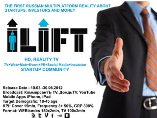 THE FIRST RUSSIAN MULTIPLATFORM REALITY ABOUT
STARTUPS, INVESTORS AND MONEY




          HD, REALITY TV
TV+Web+Mob+Event+PR+Social Media+Incubator
        STARTUP COMMUNITY



Release Date - 10.03 -30.06.2012
Broadcast: КоммерсантЪ TV, ДождьTV, YouTube
Mobile Apps iPhone, iPad
Target Demografic: 18-45 age
KPI: Cover 15mln, Frequency 3+ 50%, GRP 300%
Format: WEBisodes 150х2min, TV 100х2min
 