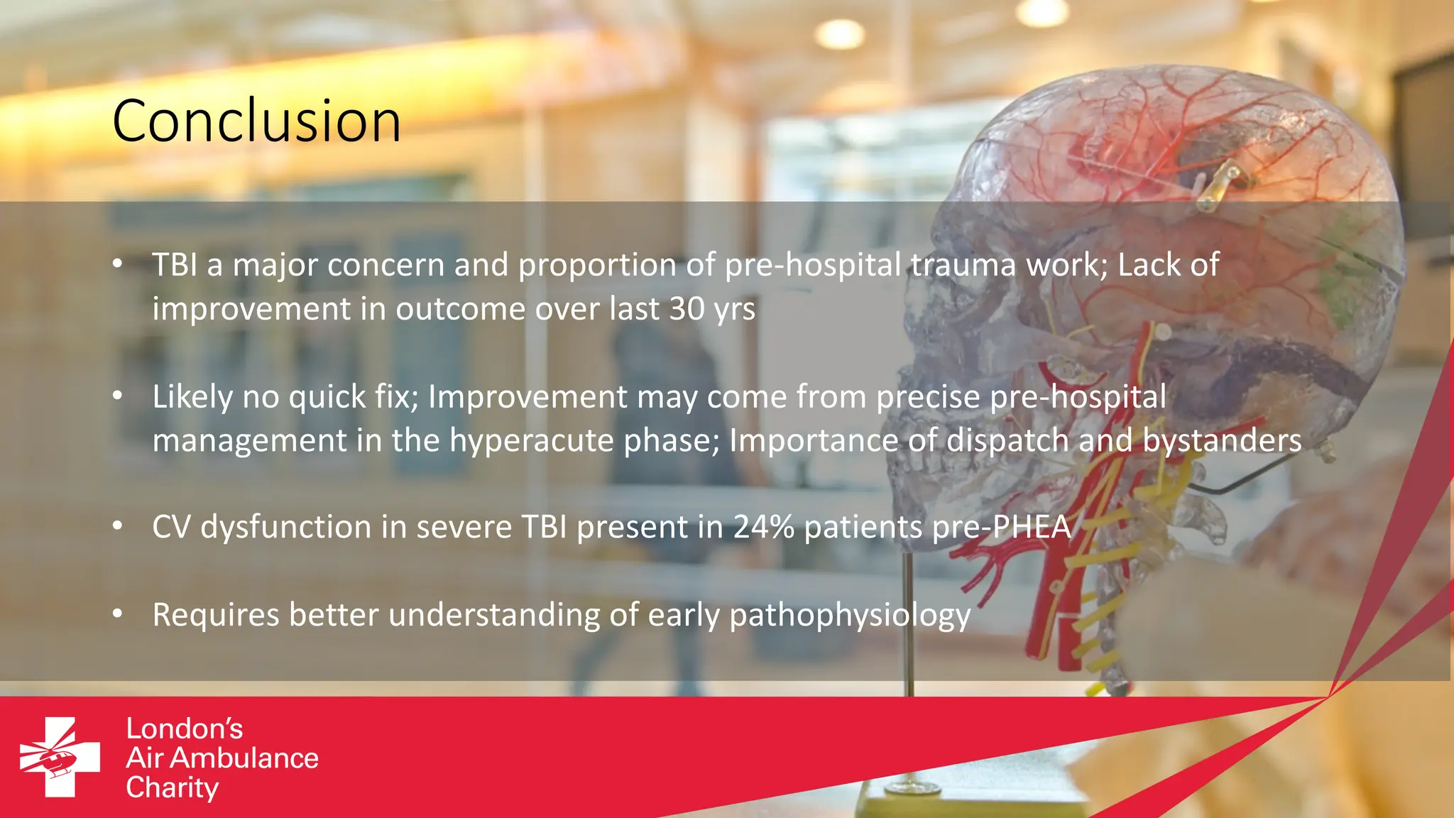 Conclusion
• TBI a major concern and proportion of pre-hospital trauma work; Lack of
improvement in outcome over last 30 yrs
• Likely no quick fix; Improvement may come from precise pre-hospital
management in the hyperacute phase; Importance of dispatch and bystanders
• CV dysfunction in severe TBI present in 24% patients pre-PHEA
• Requires better understanding of early pathophysiology
 