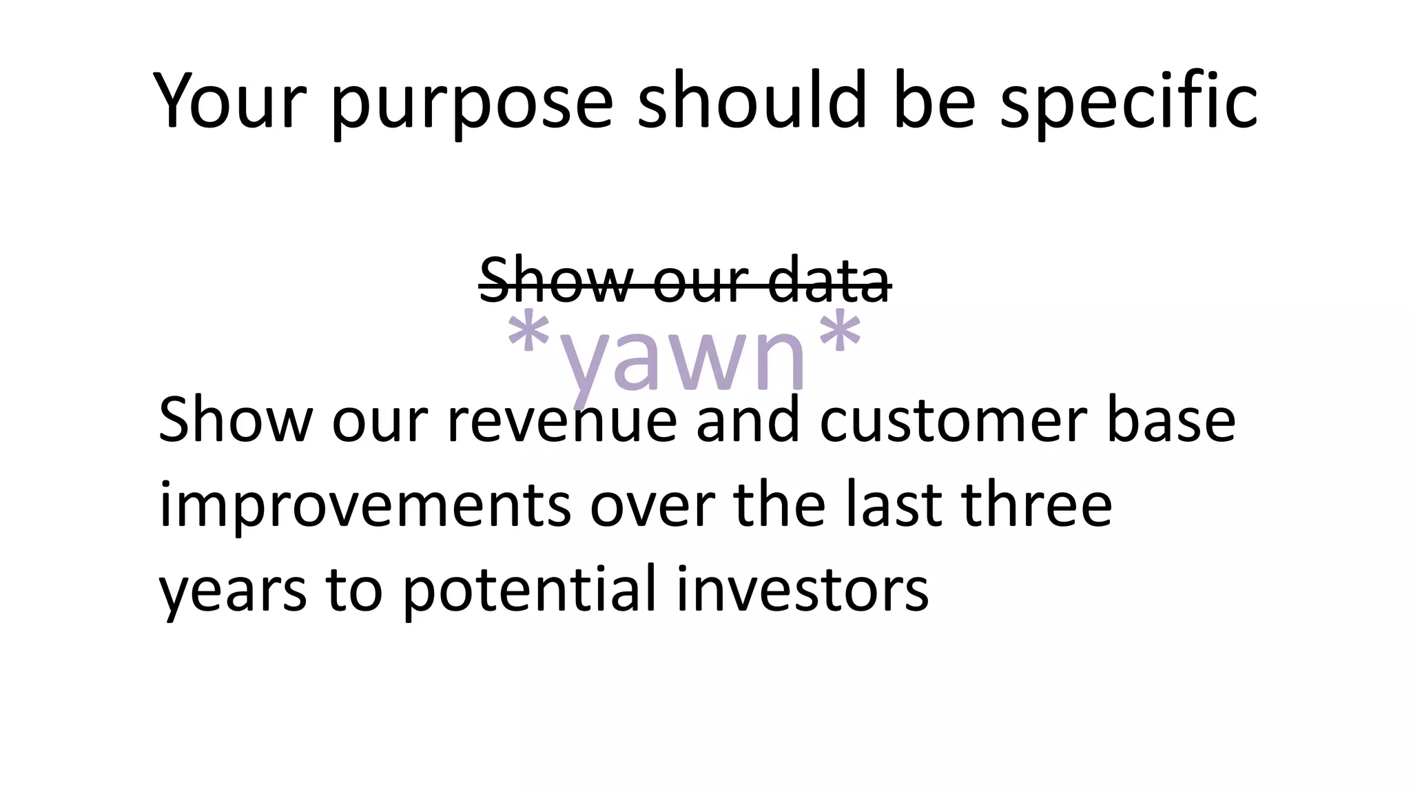 Your purpose should be specific
Show our data
Show our revenue and customer base
improvements over the last three
years to potential investors
*yawn*
 