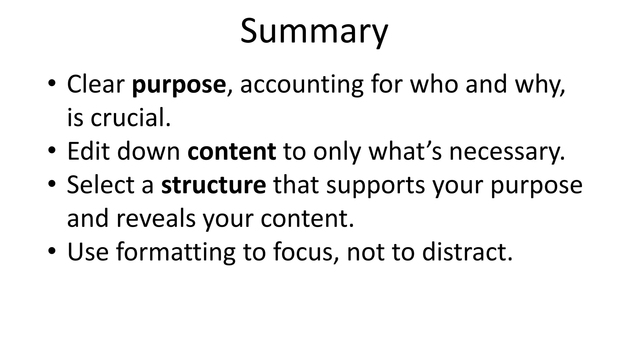 Summary
• Clear purpose, accounting for who and why,
is crucial.
• Edit down content to only what’s necessary.
• Select a structure that supports your purpose
and reveals your content.
• Use formatting to focus, not to distract.
 
