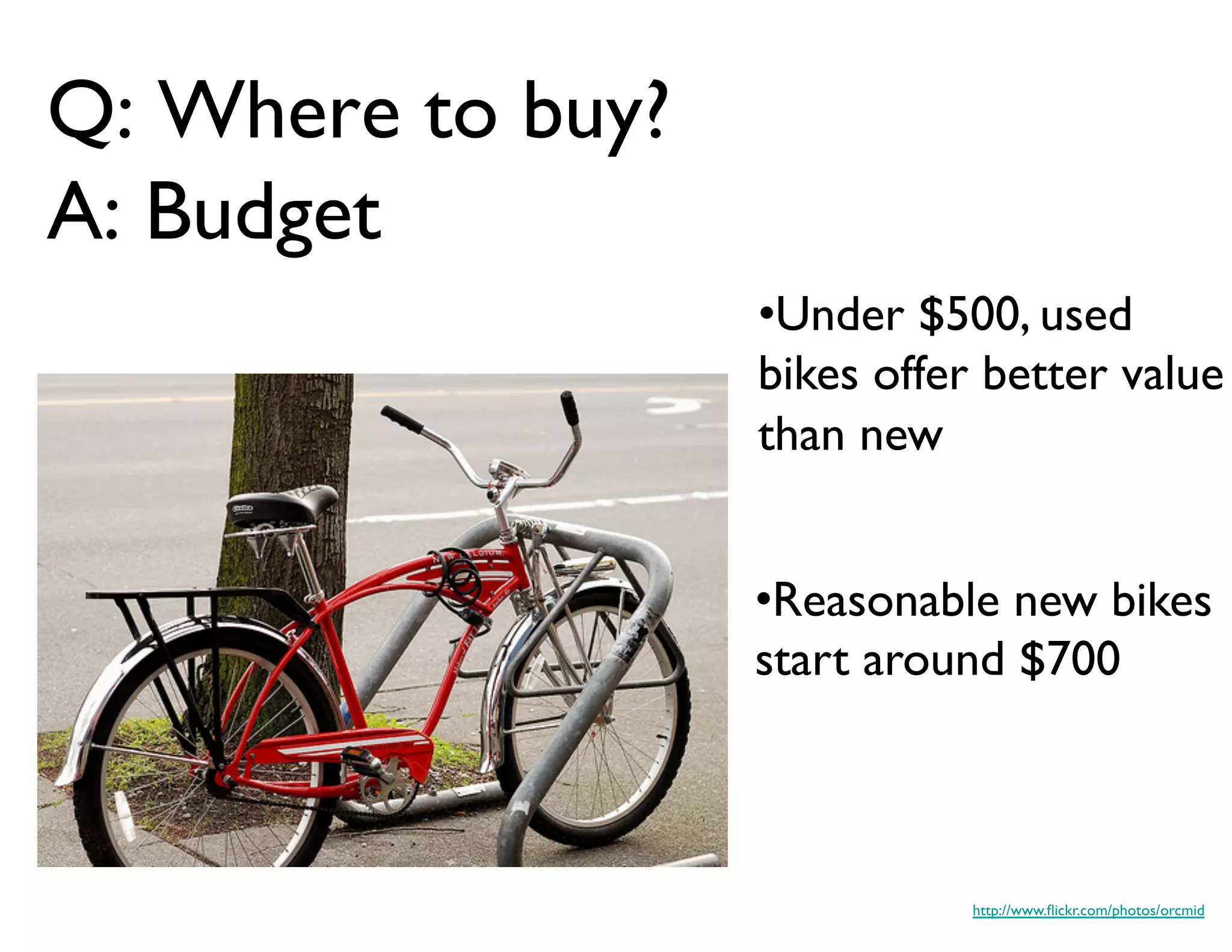 Q: Where to buy?
A: Budget	

                      • Under $500, used
                      bikes offer better value
                      than new	



                      • Reasonable new bikes
                      start around $700	




                                 http://www.ﬂickr.com/photos/orcmid	

 