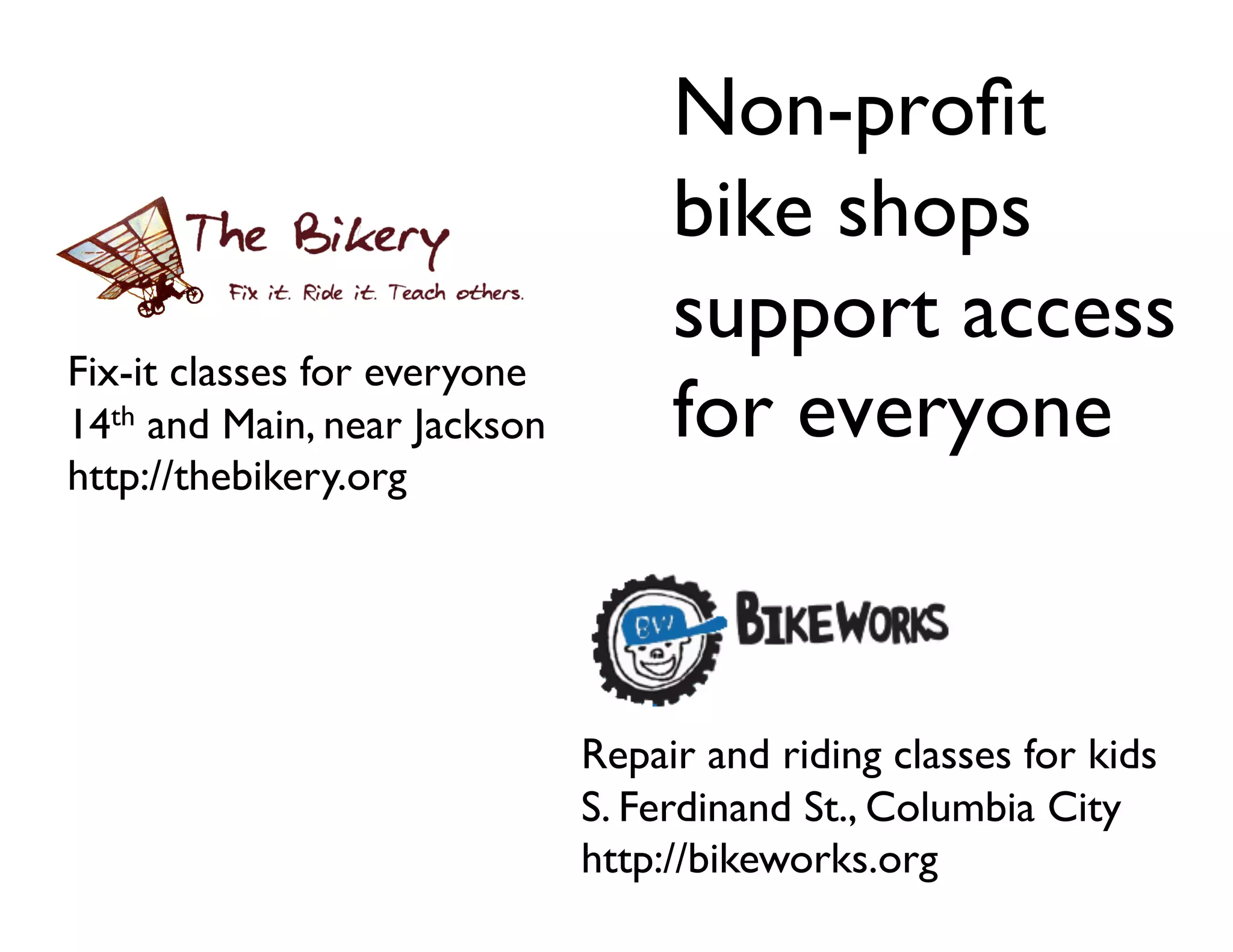 Non-proﬁt
                                      bike shops
                                      support access
Fix-it classes for everyone	

14th and Main, near Jackson	

        for everyone	

http://thebikery.org	





                                 Repair and riding classes for kids	

                                 S. Ferdinand St., Columbia City	

                                 http://bikeworks.org	

 