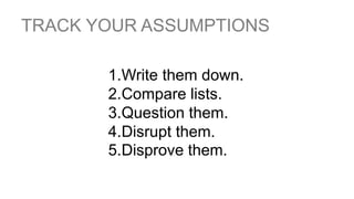 TRACK YOUR ASSUMPTIONS
1.Write them down.
2.Compare lists.
3.Question them.
4.Disrupt them.
5.Disprove them.
 
