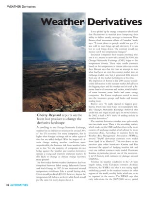 WEATHER Derivatives




                          Weather Derivatives
                                                                                It was picked up by energy companies who found
                                                                             that fluctuations in weather were hampering their
                                                                             ability to deliver steady earnings to investors. Peter
                                                                             Brewer, chief investment officer of Cumulus Funds,
                                                                             says: “It came down to people would use gas if it
                                                                             was cold to heat things up and electricity if it was
                                                                             hot to cool things down. The contract would pay
                                                                             money out if the temperature changed.”
                                                                                Insurance companies then became involved, who
                                                                             saw it as a means to move risk around. In 1999, the
                                                                             Chicago Mercantile Exchange (CME) began to list
                                                                             temperature futures. These were vanilla contracts
                                                                             based on the temperature in certain cities on certain
                                                                             days. Brewer says that this was an attempt to turn
                                                                             what had been an over-the-counter market into an
                                                                             exchange-traded one, but it generated little interest
                                                                             from any of the market participants at the time.
                                                                             The implosion of Enron in late 2001 caused consid-
                                                                             erable dislocation in this nascent market. It had been
                                                                             the biggest player and the market was left with a dis-
                                                                             parate bunch of investors and traders, which includ-
                                                                             ed some insurers, some banks and some energy
                                                                             companies. But Enron employees started to move
                                                                             into the insurance groups and banks and resume
                                                                             trading there.
                                                                                Brewer says: “It really started to happen post-
                                                                             Enron. There was more focus on counterparty risk.
                                                                             The Chicago Mercantile Exchange removed that
                                                                             credit risk and began to pick up a lot more business.
                      Cherry Reynard reports on the                          By 2002, it had a 90% share of trading activity in
                      latest hot product to change the                       weather derivatives.”
                      derivative landscape                                      The weather derivatives market now splits neatly
                                                                             into two main areas: There is the secondary market,
                      According to       the Chicago Mercantile Exchange,    which trades on the CME and then there is the more
                      weather has an impact on revenues for around 30%       esoteric off-exchange market, which allows for more
                      of the US economy. For many companies, this is         structured deals. According to statistics from the
                      higher than foreign exchange risk or other types of    Weather Risk Management Association (WRMA),
                      risk that are widely hedged. With the impact of cli-   around 730,087 derivatives contracts were traded
                      mate change making weather conditions more             from April 06 to March 07. This was down on the
                      unpredictable, the business risk from weather looks    previous year when hurricanes Katrina and Rita
                      set to rise. Yet, the majority of companies do not     increased the appeal of hedging weather risk and
                      hedge against the weather and weather derivatives      over one million contracts were traded. Hurricane
                      remain a young and relatively immature market. Is      Katrina, in particular, proved one of the most cost-
                      this likely to change as climate change becomes        ly in US history, with estimates of damages around
                      more potent?                                           USD65bn.
                      The first widely-known weather derivatives deal was       Volumes on weather conditions in the US were
                      completed between fallen energy behemoth Enron         largely stable, while European contracts declined.
                      and Koch Energy in 1997. It was structured around      However, the WMRA said that it was seeing rapid
                      temperature conditions: Like a spread betting deal,    underlying growth in the weather business in other
                      Enron would pay Koch $10,000 for every degree the      regions of the world, notably India, which are yet to
                      temperature fell below a set level, while Koch would   be captured in the survey. The WRMA says that
                      pay the same for every degree above it.                early indications for the 2007/2008 survey period

34 ALTERNATIVES
 
