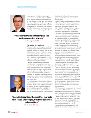 Weather derivatives




                           counterparties. “Weather is becoming a             of millions of dollars, whereas only a year
                           cross-commodity market, and around 20%             ago we were dealing with more middle-
                           of our business now comes from these deals,        market clients.”
                           up from about 10% a year ago,” says Nicholas         Brian O’Hearne, managing director, ﬁnan-
                           Ernst, head of the weather derivatives group       cial products at Swiss Re, says that agriculture
                           at broker Evolution Markets. “The growth in        is clearly the fastest growing end-user sector,
                           the market is not just coming from new end-        as awareness of weather’s impact on crop
                           users, but also increased risk transfer from the   yield – and how to hedge this risk – improves
                           natural gas, power and heating oil markets.”       across North and South America. “We’ve
                                                                              seen interest from Australia, South Africa
                                                                              – anywhere with an agricultural economy has
                                                                              a need for weather derivatives,” he says.
         “WeatherBill will de nitely give the                                   One such economy is India’s, where 55% of
             end-user market a boost”                                         the population (around 621 million people)
                                                                              depend on agriculture for their livelihood. The
                       Jens Boening, WeatherBill
                                                                              sector contributes 18% of India’s GDP, equiva-
                                                                              lent to $748 billion. Weather risk is concen-
                           Harvesting new business                            trated in precipitation: 75% of the country’s
                           Advances in deal structuring, combined with        annual rainfall of 110 centimetres occurs during
                           soaring grain prices, have drawn signiﬁcant        the summer monsoon season between June and
                           interest in weather risk hedging from the agri-    September. In addition, 26% of India’s power
                           culture sector. “There is weather risk in the      generation comes from hydropower.
                           entire agricultural value chain, only a portion      “Higher or lower than normal rainfall can
                           of which is covered by Federal crop insur-         create a huge problem for the economy, partic-
                           ance,” says the WRMA’s Malinow. “At these          ularly large sections of the rural population,”
                           unprecedented price levels, there is more abso-    says Kolli Rao, chief manager of the Agri-
                           lute value to lose than ever before.”              cultural Insurance Company of India (AICI).
                             Weather risk manager and information             “Weather derivatives and insurance could
                           provider Storm Exchange has seen its busi-         therefore be a huge market here.”
                           ness grow dramatically, thanks in no small part      Janani Akhilandeswari, a consultant at The
                           to the agricultural sector. The company has        Centre for Insurance and Risk Management
                           tripled its staff in the past 12 months, hiring    (CIRM), estimates that India’s OTC weather
                           experts in agronomy and agricultural mete-         derivatives market is worth around $1 billion.
                           orology to meet growing demand. Storm              At the moment, exchange-traded weather
                           Exchange has developed crop-speciﬁc indexes,       derivatives are not permitted under Indian law
                           based on how weather impacts yield and crop        as they are “intangible assets”, but a bill being
                           growth, and offers structured derivative prod-     considered by the government is likely to
                           ucts around them.                                  allow trading in commodity options, weather
                             “The convergence of energy risk and agri-        derivatives and index futures within the next
                           cultural risk is now more prevalent than ever,     12 months. Index-based weather insurance
                           given the effect of yield and price volatility     products currently meet the demands of the
                           on many of the largest ethanol producers,”         agriculture sector.
                           says David Riker, president and CEO of               “We are currently working with the National
                           Storm Exchange. “The deals we’re doing             Commodity and Derivatives Exchange
                           now are multi-year contracts worth hundreds        [NCDEX] in designing and pricing exchange-
                                                                              traded weather derivative products to be traded
                                                                              once the regulatory barriers are lifted,” says
     “Since its inception, the weather markets                                CIRM consultant Rupalee Ruchismita. “We
                                                                              see huge potential in this market.” The Multi
     have faced challenges, but they continue                                 Commodity Exchange of India (MCX) is
                    to be resilient”                                          also said to be considering launching weather
                                                                              derivatives, according to AICI’s Rao.
                      Felix Carabello, CME Group                                Kendall Johnson, managing director and
                                                                              global head of weather derivatives at broker


28 energy risk                                                                                                      energyrisk.com
 