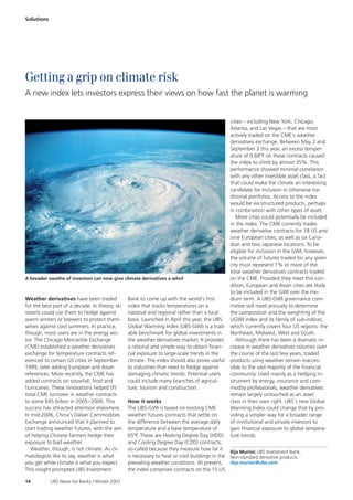 Solutions




Getting a grip on climate risk
A new index lets investors express their views on how fast the planet is warming


                                                                                            cities – including New York, Chicago,
                                                                                            Atlanta, and Las Vegas – that are most
                                                                                            actively traded on the CME’s weather
                                                                                            derivatives exchange. Between May 2 and
                                                                                            September 3 this year, an excess temper-
                                                                                            ature of 0.68ºF on these contracts caused
                                                                                            the index to climb by almost 35%. This
                                                                                            performance showed minimal correlation
                                                                                            with any other investible asset class, a fact
                                                                                            that could make the climate an interesting
                                                                                            candidate for inclusion in otherwise tra-
                                                                                            ditional portfolios. Access to the index
                                                                                            would be via structured products, perhaps
                                                                                            in combination with other types of asset.
                                                                                                More cities could potentially be included
                                                                                            in the index. The CME currently trades
                                                                                            weather derivative contracts for 18 US and
                                                                                            nine European cities, as well as six Cana-
                                                                                            dian and two Japanese locations. To be
                                                                                            eligible for inclusion in the GWI, however,
                                                                                            the volume of futures traded for any given
                                                                                            city must represent 1% or more of the
                                                                                            total weather derivatives contracts traded
A broader swathe of investors can now give climate derivatives a whirl                      on the CME. Provided they meet this con-
                                                                                            dition, European and Asian cities are likely
                                                                                            to be included in the GWI over the me-
Weather derivatives have been traded          Bank to come up with the world’s first        dium term. A UBS-GWI governance com-
for the best part of a decade. In theory, ski index that tracks temperatures on a           mittee will meet annually to determine
resorts could use them to hedge against       national and regional rather than a local     the composition and the weighting of the
warm winters or brewers to protect them- basis. Launched in April this year, the UBS        UGWI index and its family of sub-indices,
selves against cool summers. In practice,     Global Warming Index (UBS-GWI) is a trad- which currently covers four US regions: the
though, most users are in the energy sec-     able benchmark for global investments in      Northeast, Midwest, West and South.
tor. The Chicago Mercantile Exchange          the weather derivatives market. It provides       Although there has been a dramatic in-
(CME) established a weather derivatives       a rational and simple way to obtain finan- crease in weather derivatives volumes over
exchange for temperature contracts ref-       cial exposure to large-scale trends in the    the course of the last few years, traded
erenced to certain US cities in September     climate. The index should also prove useful products using weather remain inacces-
1999, later adding European and Asian         to industries that need to hedge against      sible to the vast majority of the financial
references. More recently, the CME has        damaging climatic trends. Potential users     community. Used mainly as a hedging in-
added contracts on snowfall, frost and        could include many branches of agricul-       strument by energy, insurance and com-
hurricanes. These innovations helped lift     ture, tourism and construction.               modity professionals, weather derivatives
total CME turnover in weather contracts                                                     remain largely untouched as an asset
to some $45 billion in 2005 –2006. This       How it works                                  class in their own right. UBS’s new Global
success has attracted attention elsewhere. The UBS-GWI is based on existing CME             Warming Index could change that by pro-
In mid-2006, China’s Dalian Commodities weather futures contracts that settle on            viding a simpler way for a broader range
Exchange announced that it planned to         the difference between the average daily      of institutional and private investors to
start trading weather futures, with the aim temperature and a base temperature of           gain financial exposure to global tempera-
of helping Chinese farmers hedge their        65ºF. These are Heating Degree Day (HDD) ture trends.
exposure to bad weather.                      and Cooling Degree Day (CDD) contracts,
   Weather, though, is not climate. As cli-   so-called because they measure how far it
                                                                                            Ilija Murisic UBS Investment Bank,
matologists like to say, weather is what      is necessary to heat or cool buildings in the Non-standard derivative products
you get while climate is what you expect.     prevailing weather conditions. At present, ilija.murisic@ubs.com
This insight prompted UBS Investment          the index comprises contracts on the 15 US

14          UBS News for Banks / Winter 2007
 