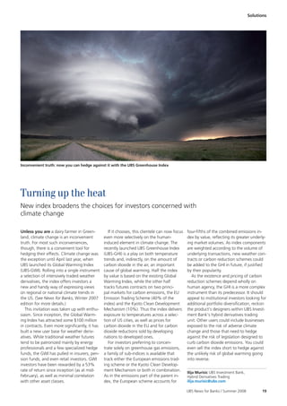 Solutions




Inconvenient truth: now you can hedge against it with the UBS Greenhouse Index




Turning up the heat
New index broadens the choices for investors concerned with
climate change

Unless you are a dairy farmer in Green-            If it chooses, this clientele can now focus   four-fifths of the combined emissions in-
land, climate change is an inconvenient         even more selectively on the human-              dex by value, reflecting its greater underly-
truth. For most such inconveniences,            induced element in climate change. The           ing market volumes. As index components
though, there is a convenient tool for          recently launched UBS Greenhouse Index           are weighted according to the volume of
hedging their effects. Climate change was       (UBS-GHI) is a play on both temperature          underlying transactions, new weather con-
the exception until April last year, when       trends and, indirectly, on the amount of         tracts or carbon reduction schemes could
UBS launched its Global Warming Index           carbon dioxide in the air, an important          be added to the GHI in future, if justified
(UBS-GWI). Rolling into a single instrument     cause of global warming. Half the index          by their popularity.
a selection of intensively traded weather       by value is based on the existing Global            As the existence and pricing of carbon
derivatives, the index offers investors a       Warming Index, while the other half              reduction schemes depend wholly on
new and handy way of expressing views           tracks futures contracts on two princi-          human agency, the GHI is a more complex
on regional or national climate trends in       pal markets for carbon emissions, the EU         instrument than its predecessor. It should
the US. (See News for Banks, Winter 2007        Emission Trading Scheme (40% of the              appeal to institutional investors looking for
edition for more details.)                      index) and the Kyoto Clean Development           additional portfolio diversification, reckon
   This invitation was taken up with enthu-     Mechanism (10%). Thus the index delivers         the product’s designers within UBS Invest-
siasm. Since inception, the Global Warm-        exposure to temperatures across a selec-         ment Bank’s hybrid derivatives trading
ing Index has attracted some $100 million       tion of US cities, as well as prices for         unit. Other users could include businesses
in contracts. Even more significantly, it has   carbon dioxide in the EU and for carbon          exposed to the risk of adverse climate
built a new user base for weather deriv-        dioxide reductions sold by developing            change and those that need to hedge
atives. While traditional weather futures       nations to developed ones.                       against the risk of legislation designed to
tend to be patronized mainly by energy             For investors preferring to concen-           curb carbon dioxide emissions. You could
professionals and a few specialized hedge       trate solely on greenhouse gas emissions,        even sell the index short to hedge against
funds, the GWI has pulled in insurers, pen-     a family of sub-indices is available that        the unlikely risk of global warming going
sion funds, and even retail investors. GWI      track either the European emissions trad-        into reverse.
investors have been rewarded by a 53%           ing scheme or the Kyoto Clean Develop-
rate of return since inception (as at mid-      ment Mechanism or both in combination.
                                                                                                 Ilija Murisic UBS Investment Bank,
February), as well as minimal correlation       As in the emissions part of the parent in-       Hybrid Derivatives Trading
with other asset classes.                       dex, the European scheme accounts for            ilija.murisic@ubs.com

                                                                                                 UBS News for Banks / Summer 2008           19
 