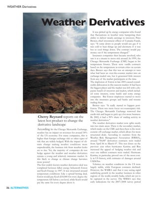 WEATHER Derivatives




                          Weather Derivatives
                                                                                It was picked up by energy companies who found
                                                                             that fluctuations in weather were hampering their
                                                                             ability to deliver steady earnings to investors. Peter
                                                                             Brewer, chief investment officer of Cumulus Funds,
                                                                             says: “It came down to people would use gas if it
                                                                             was cold to heat things up and electricity if it was
                                                                             hot to cool things down. The contract would pay
                                                                             money out if the temperature changed.”
                                                                                Insurance companies then became involved, who
                                                                             saw it as a means to move risk around. In 1999, the
                                                                             Chicago Mercantile Exchange (CME) began to list
                                                                             temperature futures. These were vanilla contracts
                                                                             based on the temperature in certain cities on certain
                                                                             days. Brewer says that this was an attempt to turn
                                                                             what had been an over-the-counter market into an
                                                                             exchange-traded one, but it generated little interest
                                                                             from any of the market participants at the time.
                                                                             The implosion of Enron in late 2001 caused consid-
                                                                             erable dislocation in this nascent market. It had been
                                                                             the biggest player and the market was left with a dis-
                                                                             parate bunch of investors and traders, which includ-
                                                                             ed some insurers, some banks and some energy
                                                                             companies. But Enron employees started to move
                                                                             into the insurance groups and banks and resume
                                                                             trading there.
                                                                                Brewer says: “It really started to happen post-
                                                                             Enron. There was more focus on counterparty risk.
                                                                             The Chicago Mercantile Exchange removed that
                                                                             credit risk and began to pick up a lot more business.
                      Cherry Reynard reports on the                          By 2002, it had a 90% share of trading activity in
                      latest hot product to change the                       weather derivatives.”
                                                                                The weather derivatives market now splits neatly
                      derivative landscape                                   into two main areas: There is the secondary market,
                      According to       the Chicago Mercantile Exchange,    which trades on the CME and then there is the more
                      weather has an impact on revenues for around 30%       esoteric off-exchange market, which allows for more
                      of the US economy. For many companies, this is         structured deals. According to statistics from the
                      higher than foreign exchange risk or other types of    Weather Risk Management Association (WRMA),
                      risk that are widely hedged. With the impact of cli-   around 730,087 derivatives contracts were traded
                      mate change making weather conditions more             from April 06 to March 07. This was down on the
                      unpredictable, the business risk from weather looks    previous year when hurricanes Katrina and Rita
                      set to rise. Yet, the majority of companies do not     increased the appeal of hedging weather risk and
                      hedge against the weather and weather derivatives      over one million contracts were traded. Hurricane
                      remain a young and relatively immature market. Is      Katrina, in particular, proved one of the most cost-
                      this likely to change as climate change becomes        ly in US history, with estimates of damages around
                      more potent?                                           USD65bn.
                      The first widely-known weather derivatives deal was       Volumes on weather conditions in the US were
                      completed between fallen energy behemoth Enron         largely stable, while European contracts declined.
                      and Koch Energy in 1997. It was structured around      However, the WMRA said that it was seeing rapid
                      temperature conditions: Like a spread betting deal,    underlying growth in the weather business in other
                      Enron would pay Koch $10,000 for every degree the      regions of the world, notably India, which are yet to
                      temperature fell below a set level, while Koch would   be captured in the survey. The WRMA says that
                      pay the same for every degree above it.                early indications for the 2007/2008 survey period

34 ALTERNATIVES
 