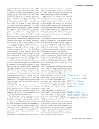 WEATHER Derivatives
suggest that the number of contracts traded will be      more in the market. It is difficult to quantify the
nearer the 2005/2006 figures. If catastrophic weath-     exact size of the market as there is no centralised
er conditions continue to be a predictor of trading      data point, but it is thought that this market is now
volumes (as they have been in the past), then            much larger than the exchange-traded market.
2008/2009 is likely to be even stronger, encompass-         Catastrophe, or "cat" bonds are also a growing
ing the earthquake in China, cyclone in Burma and        area. These are issued by insurance companies and
further hurricanes in the mid-West of the US.            designed to cover particular risks. Investors will buy
For the exchange-traded market on the CME, the           on the assumption that an event won't happen. If
main volume is in contracts on heating degree days       the event happens, the investors lose their money
(HDD) and cooling degree days (CDD) on 18 cities         and the insurance company makes enough money to
around the world. Temperature contracts accounted        cover a proportion of the money it has to pay out to
for volumes of USD18.9bn in 2006/2007. Although          its clients. These bonds are also being picked up by
much of the trading is in US cities, CME offers          hedge funds in a blurring of the lines between insur-
futures on temperatures in Amsterdam, Barcelona,         ers and weather derivatives investors. Traditional
Berlin, London, Madrid, Paris, Rome and                  'catastrophic' events have been seen as the domain of
Stockholm. These are well-traded, liquid contracts       the insurers alone.
and are mostly traded by energy companies, funds            The corporate users of these products are dis-
(including hedge funds) and insurance companies.         parate. For example, the CME launched snowfall
The presence of large energy companies means             futures and hurricane futures primarily to help state
most arbitrage opportunities quickly disappear.          governments manage their budgets. In addition to
   The CME has tried to expand its range recently,       energy companies, beverage producers are subject to
finding that demand for weather hedging goes             the vagaries of the weather - Britvic, for example,
beyond temperature. As such, it has introduced           made several references to its vulnerability to weath-
products focused on frost, snowfall, rainfall and        er conditions in its recent results statement.
even a hurricane future. However, trading in these          Construction projects can be influenced by the
areas remains relatively limited with rain and wind      weather as can ski resorts and other holiday groups.
contracts attracting volumes of just USD142 million      Retailers are often affected by high rainfall and poor
and USD36 million respectively in 2006/2007.             conditions as people don't tend to go out shopping.
   The key problem for the CME in developing new         On the other hand, WH Smith benefited from last
products remains access to quality data. Eric Gisiger    year's terrible weather because people stayed inside
a member of the investment committee of Man              and read books.
ECO says that few companies actually understand             San Francisco-based WeatherBill has just pub-
the impact the weather has on their bottom line. He      lished a study identifying the relationship between
adds: “They know they might get depressed results        weather conditions and flight disruptions. It showed
due to poor weather conditions , but have less of        that 14% of the 21 million flights evaluated in the
an idea how much is attributable to the weather and      study were delayed or cancelled due to
therefore how much they need to hedge. Available         weather. More than 25% of all flights  “This market is still
standardised weather contracts such as the ones
traded on the CME could be used but usually have a
                                                         studied were cancelled or delayed of
                                                         which 55% of those disruptions (3 mil-
                                                                                                very immature and
basis risk, in other words do not perfectly hedge the    lion flights) were weather-related. Thestill very opaque,
underlying risk.”
   He believes that although these contracts are use-
                                                         survey showed some airports such as San
                                                         Francisco, Reno and Chicago's O'Hare
                                                                                                that's why hedge
ful, they can only ever represent standardised           suffered disproportionately from weath-funds like it”
hedges. There is therefore a basis risk. The weather     er-related delays.
in central London is not necessarily the same as in         These corporate will use the basic con-
Heathrow and therefore the standard products do          tracts available to them on the CME and Stephen Doherty,
not always reflect the exact market risk.                also structure their own deals if they
   The off-exchange weather derivatives are only         need more tailored, specific hedging.
                                                                                                        chief executive officer
marginally captured by the WRMA statistics.              They need to make sure that this type of at Speedwell Weather
Examples of this type of contract could be whether       hedging is cheaper than insurance.
it is going to rain at a sporting event or whether it    Doherty says that some of the most complex deals
will snow in Meribel this season. Stephen Doherty,       are now within agriculture. This has felt the early
chief executive officer at Speedwell Weather, says:      effects of climate change most significantly with
“These more exotic structures will be based on the       crop destroyed by poor weather conditions. He adds:
fair value for the trade plus a profit margin for tak-   “There has been an explosion in this area. Weather
ing the risk. These products are unlikely to trade       conditions affect crops - including rain and temper-
thereafter.”                                             ature. Timing is also important. You are seeing some
These tend to be smaller volume trades, but there are    exotic weather structures in this area.”

                                                                                                       ALTERNATIVES MAGAZINE 35
 