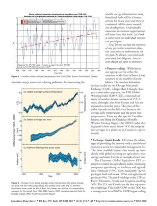 world’s energy infrastructure away
                                                                                                 from fossil fuels will be a human
                                                                                                 activity for many years and there is
                                                                                                 a universal call for more research
                                                                                                 and development. Undoubtedly,
                                                                                                 numerous investment opportunities
                                                                                                 will arise from this work. Let’s look
                                                                                                 at some ways the individual investor
                                                                                                 can participate.
                                                                                                     First, let me say that the mention
                                                                                                 of any particular investment does
                                                                                                 not constitute an endorsement on
                                                                                                 my part. As always, you need to do
                                                                                                 your own due diligence. Several
                                                                                                 asset classes are open to investors:

                                                                                                 • Futures trading - While this is
                                                                                                   not appropriate for either the
Figure 2 - Canadian winter national temperatures from 1948-2008. Source: Environment Canada.       amateurs or the faint of heart, I was
                                                                                                   surprised at the number of possi-
alternate energy sources or reducing pollution. Reconstructing the                                 bilities. The weather derivatives
                                                                                     market, traded on the Chicago Mercantile
                                                                                     Exchange (CME), is larger than I thought. Last
                                                                                     year a new index appeared, the UBS Global
                                                                                     Warming Index (UBS-GWI), composed cur-
                                                                                     rently of weather futures contracts of 15 U.S.
                                                                                     cities, although cities from Europe and Asia are
                                                                                     expected to join the index. The price of this
                                                                                     index depends on the difference between the
                                                                                     average daily temperatures and the given base
                                                                                     temperatures. There are also specific Canadian
                                                                                     futures, one being the Canadian Monthly
                                                                                     Weather Heating Degree Day (HDD) index that
                                                                                     is geared to how much below 18°C the tempera-
                                                                                     ture averages in a given city in Canada in a given
                                                                                     month.

                                                                                   • Exchange-Traded Funds - ETFs have the advan-
                                                                                   tages of providing the investor with a portfolio of
                                                                                   stocks in a sector for a reasonable management fee.
                                                                                   The three available sectors that match up most
                                                                                   closely with global warming are agriculture, solar
                                                                                   energy, and water. Here is an example of each one.
                                                                                      The Claymore Global Agriculture ETF at-
                                                                                   tempts to match an agricultural index containing
                                                                                   companies specializing in fertilizers and agricul-
                                                                                   tural chemicals (57%), farm machinery (22%),
                                                                                   packaged food and meats (12%), and agricultural
                                                                                   products (9%). The top 4 holdings in the ETF are
                                                                                   Deere, Monsanto, Potash, and Syngenta, totalling
Figure 3 - Changes in (a) global average surface temperature; (b) global average
sea level rise from tide gauge (blue) and satellite (red) data and (c) northern
                                                                                   36%. The U.S. and Canada are the two top coun-
hemisphere snow cover for March-April. All changes are relative to corresponding   try weightings. This fund (COW on the TSX) has
averages for the period from 1961-1990. Source: 2007 Intergovernmental Panel on    a management fee of 0.65%. COW began trading
Climate Change (IPCC) Fourth Assessment Report


Canadian MoneySaver        •   PO Box 370, Bath, ON K0H 1G0        •   (613) 352-7448   • http://www.canadianmoneysaver.ca • JUNE 2008
 