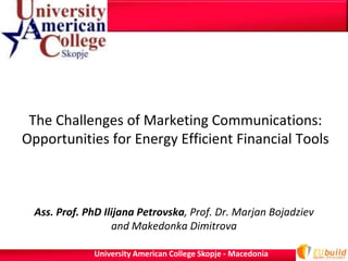 The Challenges of Marketing Communications:
Opportunities for Energy Efficient Financial Tools



  Ass. Prof. PhD Ilijana Petrovska, Prof. Dr. Marjan Bojadziev
                   and Makedonka Dimitrova

              University American College Skopje - Macedonia
 