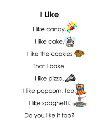 I Like
   I like candy.

    I like cake.

 I like the cookies

   That I bake.

    I like pizza.

I like popcorn, too.

  I like spaghetti.

Do you like it too?
 