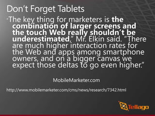 Don’t Forget Tablets“The key thing for marketers is the combination of larger screens and the touch Web really shouldn’t be underestimated,” Mr. Elkin said. “There are much higher interaction rates for the Web and apps among smartphone owners, and on a bigger canvas we expect those deltas to go even higher.”				MobileMarketer.comhttp://www.mobilemarketer.com/cms/news/research/7342.html