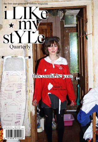 first user-generated fashion magazine
the 1st People’s Fashion Magazine (generated by the users of ilikemystyle.net)




i like
   my
style      Quarterly




                                             this could be you!
                                                      stary
                                                     from london




Fr/De/Au: € 12,- UK: £ 9.50
Fr /De /Au: € 12,– UK: £9.50
Be/Es/Gr/It/Lu/NL/Port.Cont.: €10,–
Be /Es /Gr /It /Lu /NL /Port.Cont.: € 10,-
 