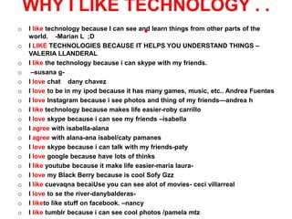 WHY I LIKE TECHNOLOGY . .
o                .
    I like technology because I can see and learn things from other parts of the
    world. -Marian L ;D
o   I LIKE TECHNOLOGIES BECAUSE IT HELPS YOU UNDERSTAND THINGS –
    VALERIA LLANDERAL
o   I like the technology because i can skype with my friends.
o    –susana g-
o   I love chat dany chavez
o   I love to be in my ipod because it has many games, music, etc.. Andrea Fuentes
o   I love Instagram because i see photos and thing of my friends—andrea h
o   I like technology because makes life easier-roby carrillo
o   I love skype because i can see my friends –isabella
o   I agree with isabella-alana
o   I agree with alana-ana isabel/caty pamanes
o   I love skype because i can talk with my friends-paty
o   I love google because have lots of thinks
o   I like youtube because it make life easier-maria laura-
o   I love my Black Berry because is cool Sofy Gzz
o   I like cuevaqna becaiUse you can see alot of movies- ceci villarreal
o   I love to se the river-danybalderas-
o   I liketo like stuff on facebook. –nancy
o   I like tumblr because i can see cool photos /pamela mtz
 