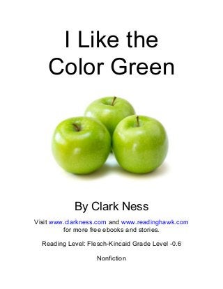 I Like the
Color Green
By Clark Ness
Visit www.clarkness.com and www.readinghawk.com
for more free ebooks and stories.
Reading Level: Flesch-Kincaid Grade Level -0.6
Nonfiction
 