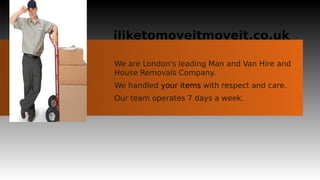 iliketomoveitmoveit.co.uk

We are London's leading Man and Van Hire and
House Removals Company.
We handled your items with respect and care.
Our team operates 7 days a week.
 