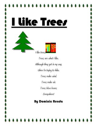 I Like Trees

     I like trees,
         Trees are what I like.
     Although they get in my way,
        When I’m trying to hike.
           Trees make wind.
            Trees make air.
           Trees blow leaves
              Everywhere!
    By Dominic Renda
 
